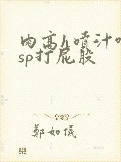 肉高h喷汁呻吟sp打屁股