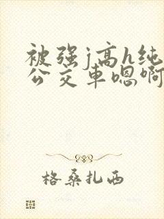 被强j高h纯肉公交车嗯啊被迫
