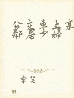 公交车上享受的邻居少妇