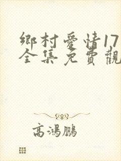 乡村爱情17部全集免费观看完整