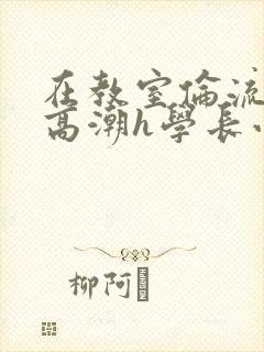在教室伦流澡到高潮h学长小说