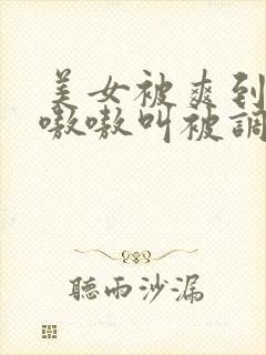 美女被爽到高潮嗷嗷叫被调教