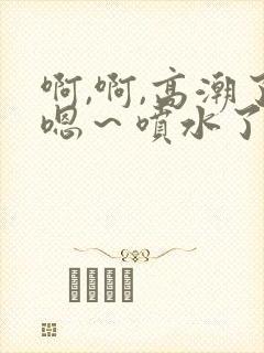 啊,啊,高潮了嗯～喷水了口述