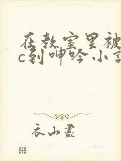 在教室里被老师c到呻吟小说