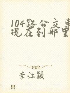 104路公交车现在到哪里了