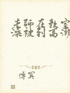老师在教室伦流澡被到高潮