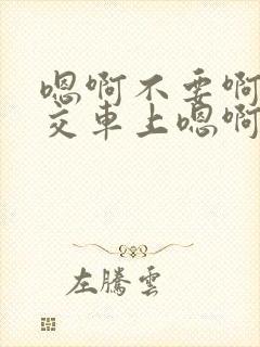 嗯啊不要啊在公交车上嗯啊