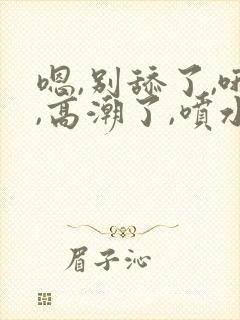 嗯,别舔了,哦,高潮了,喷水了,哦,爽死了