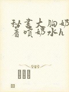 秘书大胸奶头晃着喷奶水h