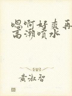 嗯啊好爽再快点高潮喷水