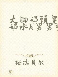 大胸奶头晃着喷奶水h男男双性