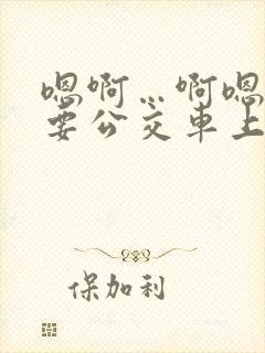 嗯啊…啊嗯嗯还要公交车上