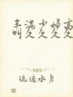 丰满少妇高潮惨叫久久久久