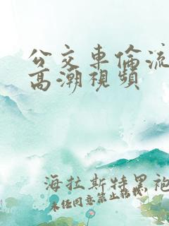 公交车伦流澡到高潮视频