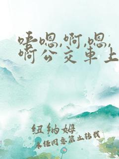 唔嗯,啊,嗯,啊公交车上