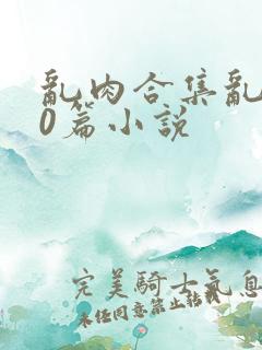 乱肉合集乱200篇小说
