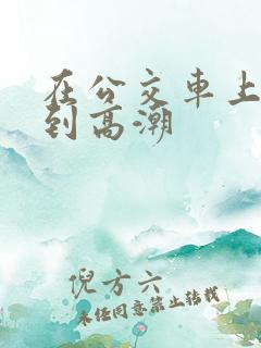在公交车上被艹到高潮