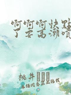 啊啊啊快点受不了要高潮喷水了视频