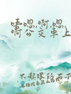 唔嗯,啊,嗯,啊公交车上