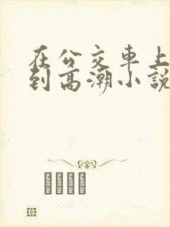 在公交车上被c到高潮小说