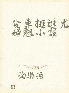 公车挺进尤物少妇翘小说