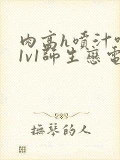 肉高h喷汁呻吟1v1师生恋电影