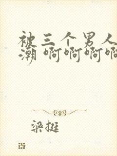 被三个男人躁高潮 啊啊啊啊啊爽死