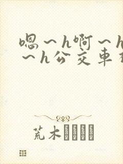 嗯～h啊～h哈～h公交车视频