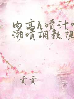 肉高h喷汁呻吟潮喷调教视频