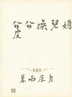公公操儿媳妇的皮