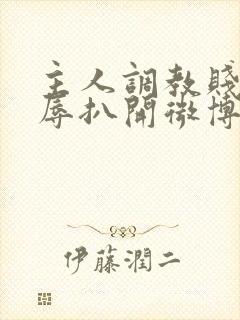 主人调教贱奴羞辱扒开微博小说