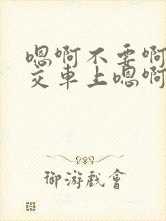 嗯啊不要啊在公交车上嗯啊