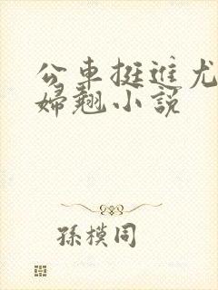公车挺进尤物少妇翘小说