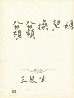 公公操儿媳妇的视频