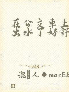 在公交车上被蹭出水了好舒服