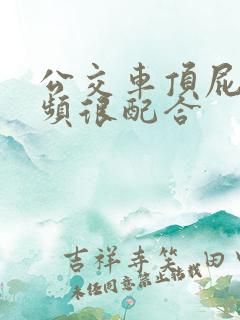 公交车顶屁股视频很配合