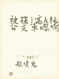被强j高h纯肉公交车嗯啊被迫
