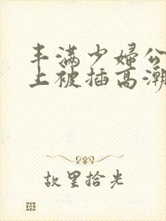 丰满少妇公交车上被插高潮