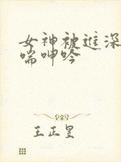 女神被进深处娇喘呻吟
