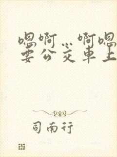 嗯啊…啊嗯嗯还要公交车上