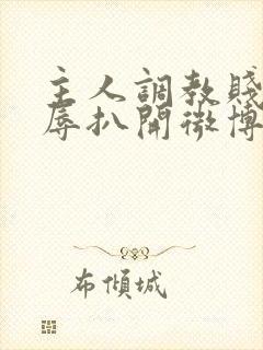 主人调教贱奴羞辱扒开微博小说