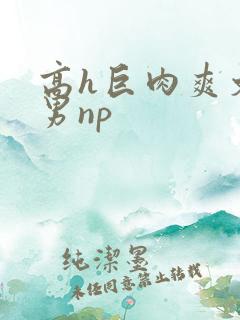 高h巨肉爽文男男np