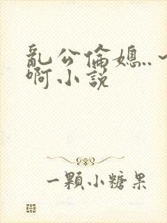 乱公伦媳..～啊小说