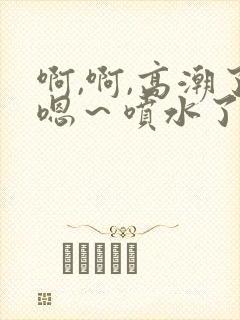 啊,啊,高潮了嗯～喷水了黄文