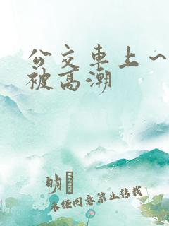 公交车上～嗯啊被高潮