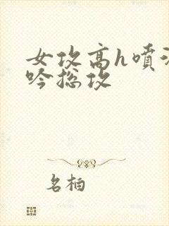 女攻高h喷汁呻吟总攻
