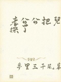 老公公把儿媳妇操了