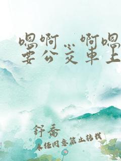 嗯啊…啊嗯嗯还要公交车上