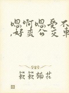 嗯啊嗯受不了了,好爽公交车