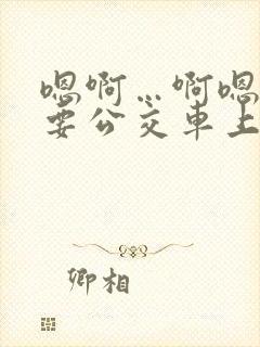 嗯啊…啊嗯嗯还要公交车上